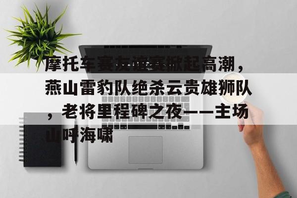 包含摩托车赛友谊赛掀起高潮，燕山雷豹队绝杀云贵雄狮队，老将里程碑之夜——主场山呼海啸的词条